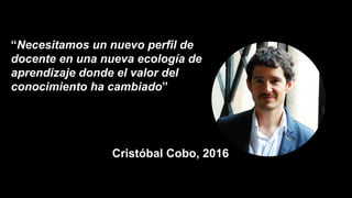 “Necesitamos un nuevo perfil de
docente en una nueva ecología de
aprendizaje donde el valor del
conocimiento ha cambiado”
Cristóbal Cobo, 2016
 