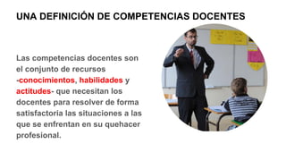 Las competencias docentes son
el conjunto de recursos
-conocimientos, habilidades y
actitudes- que necesitan los
docentes para resolver de forma
satisfactoria las situaciones a las
que se enfrentan en su quehacer
profesional.
UNA DEFINICIÓN DE COMPETENCIAS DOCENTES
 