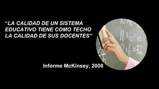 “LA CALIDAD DE UN SISTEMA
EDUCATIVO TIENE COMO TECHO
LA CALIDAD DE SUS DOCENTES”
Informe McKinsey, 2008
 