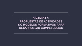 DINÁMICA 3.
PROPUESTAS DE ACTIVIDADES
Y/O MODELOS FORMATIVOS PARA
DESARROLLAR COMPETENCIAS
 