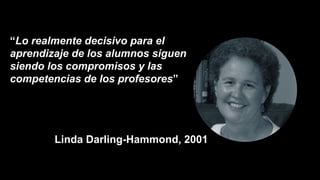 “Lo realmente decisivo para el
aprendizaje de los alumnos siguen
siendo los compromisos y las
competencias de los profesores”
Linda Darling-Hammond, 2001
 