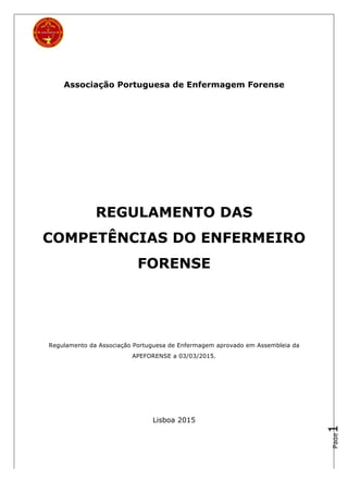Page1
Associação Portuguesa de Enfermagem Forense
REGULAMENTO DAS
COMPETÊNCIAS DO ENFERMEIRO
FORENSE
Regulamento da Associação Portuguesa de Enfermagem aprovado em Assembleia da
APEFORENSE a 03/03/2015.
Lisboa 2015
 