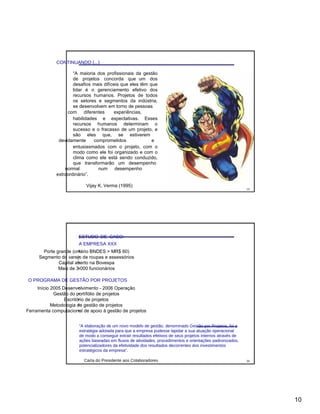CONTINUANDO (...)
“A maioria dos profissionais da gestão
de projetos concorda que um dos
desafios mais difíceis que eles têm que
lidar é o gerenciamento efetivo dos
recursos humanos. Projetos de todos
os setores e segmentos da indústria,
se desenvolvem em torno de pessoas
com diferentes experiências,
habilidades e expectativas. Esses
recursos humanos determinam o
sucesso e o fracasso de um projeto, e
são eles que, se estiverem
devidamente comprometidos e
entusiasmados com o projeto, com o
modo como ele foi organizado e com o
clima como ele está sendo conduzido,
que transformarão um desempenho
normal num desempenho
extraordinário”.
Vijay K. Verma (1995)
19
ESTUDO DE CASO:
A EMPRESA XXX
•Porte grande (critério BNDES > MR$ 60)
•Segmento do varejo de roupas e assessórios
•Capital aberto na Bovespa
•Mais de 3.000 funcionários
O PROGRAMA DE GESTÃO POR PROJETOS
•Início 2005 Desenvolvimento - 2006 Operação
•Gestão do portífólio de projetos
•Escritório de projetos
•Metodologia de gestão de projetos
•Ferramenta computacional de apoio à gestão de projetos
“A elaboração de um novo modelo de gestão, denominado Gestão por Projetos, foi a
estratégia adotada para que a empresa pudesse lapidar a sua atuação operacional
de modo a conseguir extrair resultados efetivos de seus projetos internos através de
ações baseadas em fluxos de atividades, procedimentos e orientações padronizados,
potencializadores da efetividade dos resultados decorrentes dos investimentos
estratégicos da empresa”.
Carta do Presidente aos Colaboradores 20
10
 