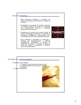 BENEFÍCIOS ESPERADOS
- Maior alinhamento estratégico e corporativo dos
projetos selecionados para comporem o portifólio da
empresa;
- Possibilidade de priorização de projetos, decorrente
de avaliação sistêmica de retorno do investimento
(não necessariamente financeiro) e viabilidade
operacional de sua execução;
- Possibilidade de condução dos projetos através de
padrões metodológicos sistêmicos, consistentes e
previamente estabelecidos, proporcionando maior
previsibilidade do alcance dos resultados esperados;
- Maior visibilidade e pragmatismo na distribuição e
utilização dos recursos(humanos e materiais)
compartilhados, possibilitando a redução do
desperdício de recursos, a condução de ações de
modo mais eficiente e aprimorando a qualidade
de vida dos Colaboradores.
21
TIPIFICAÇÃO DE PROJETOS DA EMPRESA
1. Projetos de novas Coleções
2. Projetos de novos Produtos e Serviços & Lojas
3. Projetos de Melhoria de Processos 4. Projetos
Corporativos
5. Projetos Compulsórios
22
11
 