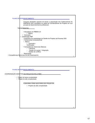 PLANO DE DESENVOLVIMENTO
Conjunto atividades capazes de apoiar a capacitação dos Colaboradores da
EMPRESA XXX candidatos ao papel de Coordenadores de Projetos em sua
jornada de desenvolvimento profissional.
TREINAMENTOS:
• Disciplinas do PMBOK V3
• Básico
• Avançado
• Certificação PMP
• Específico de metodologia de Gestão de Projetos da Empresa XXX
• Ferramentas Computacional
• Básico
• Avançado •
Certificação
• Competências Gerenciais Básicas:
- Liderança
- Gestão de equipe / Integração
- Gestão de conflitos
- Negociação
• Competências Gerenciais de Alto Desempenho
33
PLANO DE DESENVOLVIMENTO
COORDENAÇÃO ASSISTIDA DE PROJETOS PELO PMO:
• Projeto de baixa complexidade
• Projeto de alta complexidade
COACHING PARA GESTORES DE PROJETOS:
• Projetos de alta complexidade
34
17
 