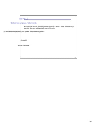 POR FIM (...)
“De tudo ficou um pouco...” (Drummond).
A construção de um processo dessa natureza é lenta e exige perseverança,
atenção, abertura, solidariedade e envolvimento.
Que esta apresentação sirva para ganhar adeptos nessa jornada.
Obrigado!
Alonso e Rosária.
37
19
 