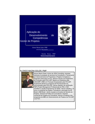 www.j2da.com.br
Aplicação do
Desenvolvimento de
Competências
do Gestor de Projetos
Alonso Mazini Soler, PMP
amsol@j2da.com.br
Rosária Russo, PMP
financeiro@pmisp.org.br
ALONSO MAZINI SOLER, PMP
Alonso Mazini Soler é sócio da J2DA Consulting, empresa
dedicada à prestação de serviços de Consultoria e Treinamento
em Gerenciamento de Programas e Projetos Complexos e
Especiais (www.j2da.com.br). Alonso é Doutor em Engenharia
de Produção pela POLI-USP, Mestre em Estatística pela
UNICAMP e MBA em Finanças Empresariais pela FIA-USP.
Atualmente atende ao programa de Pós-Doutorado em
Administração pela FEA-USP. Alonso dispõem de certificação
PMP (Project Management Professional) do PMI e CQE
(Certified in Quality Engineering) da ASQC. Alonso trabalhou 14
anos no ambiente de projetos, consultoria e educação da HP
Brasil e IBM Brasil , tendo ocupado as funções de Gerente de
Projetos, Gerente de Prática de Consultoria e Gerente
Comercial de Projetos de Consultoria. Alonso é Professor dos
programas de MBA em Gerenciamento de Projetos da FIA-USP
e da FGV.
8
 