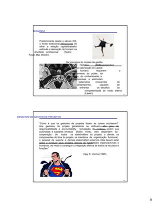 MUDANÇA
Predominante desde o século XIX,
o modo tradicional Mecanicista de
olhar a relação capital/trabalho
estimula a alienação do homem na
atividade profissional (Taylor,
Fayol, Max Weber).
Os princípios do modelo de gestão
Holístico (AltoDesempenho)
baseado na valorização do capital
humano requerem o
compartilhamento do poder, da
informação, do conhecimento e
das recompensas, e estimulam
patamares crescentes de
desempenho, capazes de
enfrentar os desafios da
competitividade de modo efetivo
(Lawer). 17
DESAFIOS DO GESTOR DE PROJETOS
“Como é que os gestores de projetos fazem as coisas acontecer?
Aos gestores de projeto geralmente se atribuem alto grau de
responsabilidade e accountability (prestação de contas), porém sua
autoridade é bastante limitada. Desse modo, eles dependem da
cooperação de todos os stakeholders do projeto: o cliente, os
componentes do time do projeto, os membros da organização funcional,
o pessoal de suporte e demais stakeholders externos. Eles devem estar
aptos a conduzir seus projetos através de habilidades organizacionais e
humanas, de modo a conseguir a integração efetiva de todos os recursos e
funções.”
Vijay K. Verma (1995)
18
9
 
