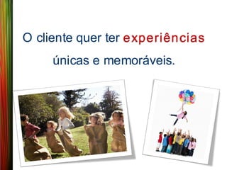 O cliente quer ter experiências
     únicas e memoráveis.
 