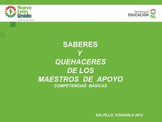 SABERES
        Y
   QUEHACERES
      DE LOS
MAESTROS DE APOYO
   COMPETENCIAS BÁSICAS




                  SALTILLO, COAHUILA 2012
 