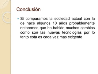 Conclusión
 Si comparamos la sociedad actual con la
de hace algunos 10 años probablemente
notaremos que ha habido muchos cambios
como son las nuevas tecnologías por lo
tanto esta es cada vez más exigente
 