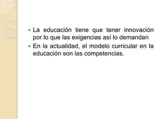  La educación tiene que tener innovación
por lo que las exigencias así lo demandan
 En la actualidad, el modelo curricular en la
educación son las competencias.
 