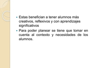  Estas benefician a tener alumnos más
creativos, reflexivos y con aprendizajes
significativos
 Para poder planear se tiene que tomar en
cuenta al contexto y necesidades de los
alumnos.
 