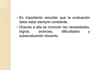 Es importante recordar que la evaluación
debe estar siempre constante.
 Gracias a ella se conocen las necesidades,
logros, avances, dificultades y
autoevaluación docente.
 