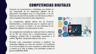COMPETENCIAS DIGITALES
Conjunto de conocimientos y habilidades que facilitan el
uso responsable de los dispositivos digitales, de las
aplicaciones tecnológicas para la comunicación y de las
redes para, de esta forma, acceder a la información y llevar a
cabo una gestión adecuada de estos dispositivos
Las competencias digitales básicas son las funciones
fundamentales y convencionales que se requieren para la
lectura, la escritura, el cálculo y el uso elemental de los
dispositivos digitales y las aplicaciones en línea.
Las competencias avanzadas, las cuales permiten la utilización
de las TIC de manera útil y transformacional, como la
inteligencia artificial (IA), el aprendizaje automático y el
análisis “Big Data” (de grandes datos), entre otros.
Permiten crear, intercambiar, comunicar y colaborar con
contenidos digitales, así como dar solución a los problemas
en el entorno digital, con miras a alcanzar un desarrollo eficaz
y creativo en la vida, el trabajo y las actividades sociales en
general (UNESCO, 2018).
 