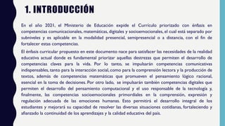 1. INTRODUCCIÓN
En el año 2021, el Ministerio de Educación expide el Currículo priorizado con énfasis en
competencias comunicacionales, matemáticas, digitales y socioemocionales, el cual está separado por
subniveles y es aplicable en la modalidad presencial, semipresencial o a distancia, con el fin de
fortalecer estas competencias.
El énfasis curricular propuesto en este documento nace para satisfacer las necesidades de la realidad
educativa actual donde es fundamental priorizar aquellas destrezas que permiten el desarrollo de
competencias claves para la vida. Por lo tanto, se impulsarán competencias comunicativas
indispensables, tanto para la interacción social, como para la comprensión lectora y la producción de
textos, además de competencias matemáticas que promueven el pensamiento lógico racional,
esencial en la toma de decisiones. Por otro lado, se impulsarán también competencias digitales que
permiten el desarrollo del pensamiento computacional y el uso responsable de la tecnología y,
finalmente, las competencias socioemocionales primordiales en la comprensión, expresión y
regulación adecuada de las emociones humanas. Esto permitirá el desarrollo integral de los
estudiantes y mejorará su capacidad de resolver las diversas situaciones cotidianas, fortaleciendo y
afianzado la continuidad de los aprendizajes y la calidad educativa del país.
 