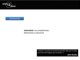 Submódulo: Las competencias,
definiciones y estructura
Construcción
<<Educar a un joven no es hacerle aprender algo que no sabía,
sino hacer de él alguien que no existía. >>
John Ruskin
 