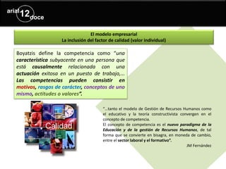 El modelo empresarial
La inclusión del factor de calidad (valor individual)
Boyatzis define la competencia como “una
característica subyacente en una persona que
está causalmente relacionada con una
actuación exitosa en un puesto de trabajo,...
Las competencias pueden consistir en
motivos, rasgos de carácter, conceptos de uno
mismo, actitudes o valores”.
“…tanto el modelo de Gestión de Recursos Humanos como
el educativo y la teoría constructivista convergen en el
concepto de competencia.
El concepto de competencia es el nuevo paradigma de la
Educación y de la gestión de Recursos Humanos, de tal
forma que se convierte en bisagra, en moneda de cambio,
entre el sector laboral y el formativo”.
JM Fernández
 