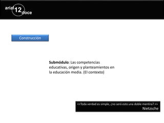 Submódulo: Las competencias
educativas, origen y planteamientos en
la educación media. (El contexto)
Construcción
<<Toda verdad es simple, ¿no será esto una doble mentira? >>
Nietzsche
 