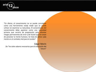 “En efecto, el conocimiento no se puede considerar
como una herramienta ready made que se puede
utilizar sin examinar su naturaleza. El conocimiento del
conocimiento debe aparecer como una necesidad
primera que serviría de preparación para afrontar
riesgos permanentes de error y de ilusión que no cesan
de parasitar la mente humana. Se trata de armar cada
mente en el combate vital para la lucidez”.
Edgar Morin
De “los siete saberes necesarios para la educación del
futuro”
 