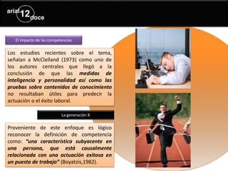 El impacto de las competencias
Los estudios recientes sobre el tema,
señalan a McClelland (1973) como uno de
los autores centrales que llegó a la
conclusión de que las medidas de
inteligencia y personalidad así como las
pruebas sobre contenidos de conocimiento
no resultaban útiles para predecir la
actuación o el éxito laboral.
La generación X
Proveniente de este enfoque es lógico
reconocer la definición de competencia
como: “una característica subyacente en
una persona, que está causalmente
relacionada con una actuación exitosa en
un puesto de trabajo” (Boyatzis,1982).
 
