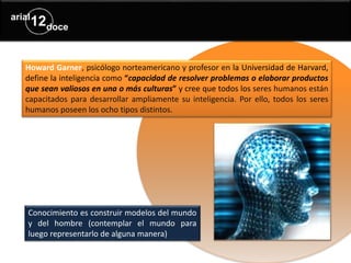 Howard Garner, psicólogo norteamericano y profesor en la Universidad de Harvard,
define la inteligencia como “capacidad de resolver problemas o elaborar productos
que sean valiosos en una o más culturas” y cree que todos los seres humanos están
capacitados para desarrollar ampliamente su inteligencia. Por ello, todos los seres
humanos poseen los ocho tipos distintos.
Conocimiento es construir modelos del mundo
y del hombre (contemplar el mundo para
luego representarlo de alguna manera)
 
