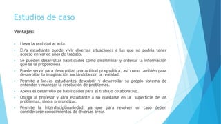 Estudios de caso
Ventajas:
 Lleva la realidad al aula.
 El/a estudiante puede vivir diversas situaciones a las que no podría tener
acceso en varios años de trabajo.
 Se pueden desarrollar habilidades como discriminar y ordenar la información
que se le proporciona
 Puede servir para desarrollar una actitud pragmática, así como también para
desarrollar la imaginación anclándola con la realidad.
 Permite a los/as estudiantes descubrir y desarrollar su propio sistema de
entender y manejar la resolución de problemas.
 Apoya el desarrollo de habilidades para el trabajo colaborativo.
 Obliga al profesor y al/a estudiante a no quedarse en la superficie de los
problemas, sino a profundizar.
 Permite la interdisciplinariedad, ya que para resolver un caso deben
considerarse conocimientos de diversas áreas
 