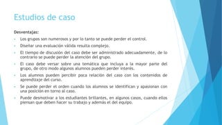Estudios de caso
Desventajas:
 Los grupos son numerosos y por lo tanto se puede perder el control.
 Diseñar una evaluación válida resulta complejo.
 El tiempo de discusión del caso debe ser administrado adecuadamente, de lo
contrario se puede perder la atención del grupo.
 El caso debe versar sobre una temática que incluya a la mayor parte del
grupo, de otro modo algunos alumnos pueden perder interés.
 Los alumnos pueden percibir poca relación del caso con los contenidos de
aprendizaje del curso.
 Se puede perder el orden cuando los alumnos se identifican y apasionan con
una posición en torno al caso.
 Puede desmotivar a los estudiantes brillantes, en algunos casos, cuando ellos
piensan que deben hacer su trabajo y además el del equipo.
 
