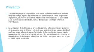 Proyecto
 A través del proyecto se pretende realizar un producto durante un período
largo de tiempo. Aparte de demostrar sus conocimientos sobre asignaturas
específicas, se pueden evaluar las habilidades comunicativas, la capacidad
para asumir responsabilidades, tomar decisiones y satisfacer intereses
individuales.
 La utilización de la técnica de proyectos permite a los alumnos ser gestores
de la solución a un problema real dentro de un ambiente de trabajo donde el
profesor funge solamente como facilitador de los medios de trabajo y guía
conceptual. La experiencia lograda a través del proyecto permite dominar el
conocimiento de la materia y la aplicación de los conceptos, experiencia que
es difícil lograr en el aula.
 