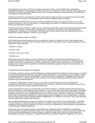 microorganismos e uma breve nota, em que constava, entre outras coisas, o nome científico dado a essa bactéria:
Thiomargarita namibiensis. No dia seguinte, introduzi esse nome em um sistema de "busca" na Internet. Vieram apenas duas
referências, de jornais e em alemão. Não leio alemão, mas já consegui constatar que a descoberta havia sido realizada por
uma cientista do Instituto Max Planck.
Passada uma semana fiz nova pesquisa e encontrei vários textos em inglês. Na aula em que abordo tamanho de bactérias
pude comentar com os alunos a nova descoberta dando uma série de detalhes sobre essa bactéria.
Poderia perfeitamente acontecer de eu não ter tomado conhecimento da notícia. Diria, para meus alunos, que "a maior
bactéria conhecida tem 100 m de comprimento" e um deles poderia me questionar: "Professora, a senhora não leu sobre a
bactéria que descobriram na Namíbia?"
Coloco este exemplo para salientar o quanto, hoje, as informações, mesmo sobre campos específicos, estão disponíveis para
o grande público. Por isso, o fundamental na educação não é o acúmulo de informações, mas o desenvolvimento de
competências e habilidades que nos permitam encontrá-las, lidar com elas, discernir quais são importantes para nós em
determinado momento, analisá-las, criticá-las, tirar conclusões.
Os pilares da educação, segundo a UNESCO
Na Conferência Mundial de Educação para Todos, realizada em Jomtien, na Tailândia, em 1990, foram definidos quatro
pilares da educação, que deveriam ser a meta para o desenvolvimento educacional em todos os países signatários de seus
documentos. Esses pilares são:
* Aprender a conhecer
* Aprender a fazer
* Aprender a viver com os outros
* Aprender a ser.
Pode-se perceber que são objetivos que vão muito além da informação ou mesmo do mero desenvolvimento de um
conhecimento intelectual. Abarcam toda a formação humana e social da pessoa. É fácil perceber que metas desse porte
envolvem conhecimento, comportamento, conceitos, procedimentos, valores, atitudes, saber, fazer e ser. Não podem ser
atingidas com um ensino livresco, fragmentado, conteudista, estereotipado, estagnado. Exigem novas perspectivas, uma
nova visão da Educação.
O desenvolvimento de competências e habilidades
As diretrizes curriculares nacionais, os PCNs (Parâmetros Curriculares Nacionais) dos diferentes níveis de ensino e uma série
de outros documentos oficiais referentes à educação no Brasil têm colocado - em consonância com uma tendência mundial -
a necessidade de centrar o ensino e aprendizagem no desenvolvimento de competências e habilidades por parte do aluno,
em lugar de centrá-lo no conteúdo conceitual. Isso implica em uma mudança não pequena por parte da escola, que sem
dúvida tem que ser preparada para ela.
Um momento concreto (talvez um dos únicos) em que a escola se sente responsável por ensinar explicitamente
competências e habilidades é quando a criança aprende a ler e a escrever. Talvez valha a pena debruçarmo-nos um pouco
sobre esse momento, que traz vários aspectos esclarecedores.
Você se lembra qual foi o texto com o qual aprendeu a ler? Qual era, digamos, o "conteúdo" desse texto? Muitos talvez se
lembrem de frases com tanto significado como, por exemplo, "vovó viu a uva". Não sei se alguém se preocupou com detalhes
tais como: que tipo de uva vovó viu? Ela também comeu a uva depois de vê-la?. Ou talvez a vovó já nem fosse viva! O que
era objetivo de ensino, no caso, evidentemente não era nem a vovó nem a uva, mas a letra V. Com essa ou com diferentes
frases, todos nós aprendemos a reconhecer e a utilizar essa letra quando desejávamos o som correspondente. O mesmo foi
feito com todas as letras. Hoje há diferentes métodos de alfabetização, uns melhores e outros piores, mas se você está lendo
esse texto significa que de algum modo aprendeu...
Eis outro aspecto interessante: uma vez que se saiba ler, isso significa que se pode ler todo e qualquer texto;; a habilidade
não está vinculada a um assunto concreto. Eu posso ler em voz alta um texto que verse sobre física quântica mesmo que
compreenda muito pouco do que estou lendo. Um físico, ao ouvir-me, compreenderá. As coisas acontecem assim porque ler
e compreender são habilidades diferentes.
Ao direcionar o foco do processo de ensino e aprendizagem para o desenvolvimento de habilidades e competências,
devemos ressaltar que essas necessitam ser vistas, em si, como objetivos de ensino. Ou seja, é preciso que a escola inclua
entre as suas responsabilidades a de ensinar a comparar, classificar, analisar, discutir, descrever, opinar, julgar, fazer
generalizações, analogias, diagnósticos... Independentemente do que se esteja comparando, classificando ou assim por
Page 2 of 6ESCOLA2000
29/6/2008http://www.escola2000.org.br/pesquise/texto/print.aspx?id=36
 
