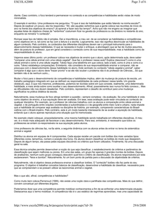 diante. Caso contrário, o foco tenderá a permanecer no conteúdo e as competências e habilidades serão vistas de modo
minimalista.
O exemplo é verídico. Uma professora me perguntou: "O que é isso de habilidades que estão falando na minha escola?".
Depois de explicar um pouco, ela me respondeu: "Ah, são aqueles verbinhos que a gente coloca nas reuniões de início do
ano na frente dos objetivos de ensino? Já aprendi a fazer isso faz tempo!". Acho que não me engano ao imaginar que
aquelas listas de objetivos cheias de "verbinhos" costumam ficar na gaveta da professora ou da diretora no restante do ano,
enquanto se ministra "o conteúdo".
Romper esse tipo de hábito não é simples. Daí a importância, a meu ver, de se considerar as habilidades e competências
como objetivos em si, tal como se faz com a leitura e a escrita. Logicamente, isso não significa desvincular as habilidades de
algum conteúdo. Pelo contrário, os conteúdos das diferentes disciplinas devem ser o principal instrumento para o
desenvolvimento dessas habilidades. O que se necessita é mudar o enfoque, a abordagem que se faz de muitos assuntos,
além da postura do professor, que em geral considera o conteúdo como de sua responsabilidade, mas a habilidade como de
responsabilidade do aluno.
Vejamos esse último ponto: um professor coloca nos objetivos de ensino que o aluno, após determinada aula, deve saber
"comparar uma célula animal com uma célula vegetal". Que faz o professor nessa aula? Explica (descreve?) como é uma
célula animal e como é uma célula vegetal. Talvez faça uma tabelinha em que coloca, lado a lado, como é uma e como é a
outra. Talvez estabeleça comparações. Entretanto, não considera de sua responsabilidade ensinar a comparar, não se
preocupa com o desenvolvimento dessa habilidade no aluno. Está centrado no conteúdo "célula vegetal e animal", saber
comparar é algo que o aluno deve "trazer pronto" e se ele não souber o problema não é do professor de Ciências... Só que
também não é de nenhum outro...
Mudar o foco para o desenvolvimento de competências e habilidades implica, além da mudança de postura da escola, um
trabalho pedagógico integrado em que se definam as responsabilidades de cada professor nessa tarefa. Um grande
obstáculo, aqui, é que nós mesmos, professores, podemos ter dúvidas sobre em que consiste, realmente, uma determinada
habilidade, e mais ainda sobre como auxiliar o seu desenvolvimento. Afinal, possivelmente isso nunca foi feito conosco... Mas
as dificuldades não nos devem desalentar. Pelo contrário, representam o desafio de contribuir para uma mudança
significativa na prática didática da escola.
Naturalmente, essa mudança de foco atinge também a questão - sempre complexa - da avaliação. Se uma habilidade é vista
como objetivo de ensino, a sua aquisição deve ser avaliada. Em tese, essa avaliação pode estar vinculada ao conteúdo de
qualquer disciplina. Por exemplo, se o professor de ciências trabalhou com os alunos a comparação entre célula animal e
vegetal, o de português entre orações coordenadas e subordinadas e o de geografia entre meio rural e urbano, nada impede
que a habilidade de comparar seja avaliada na disciplina de história, por exemplo, comparando características do Brasil-
colônia com o Brasil-império. Pelo contrário, este é um modo bastante interessante de se avaliar a aquisição da habilidade,
evitando que o aluno apenas reproduza uma situação que foi memorizada.
No exemplo citado coloquei, propositadamente, uma mesma habilidade sendo trabalhada em diferentes disciplinas. A meu
ver, é o modo mais adequado de favorecer o seu desenvolvimento. Para isso, entretanto, é necessário que todos os
professores se sintam co-responsáveis na sua aquisição pelos alunos.
Uma professora de ciências faz, na 6a série, a seguinte dinâmica com os alunos antes de entrar no tema de sistemática
animal e vegetal:
Distribui os alunos em equipes de 4 componentes. Cada equipe recebe um pacote com botões dos mais variados tipos:
diferentes cores, tamanhos, número e posição dos furos. Os alunos devem classificar os botões do modo que desejarem.
Depois de algum tempo, ela passa pelas equipes discutindo os critérios que foram utilizados. Finalmente, há uma discussão
geral na sala.
Essa técnica simples permite desenvolver a noção do que seja classificar, o estabelecimento de critérios e parâmetros de
classificação que sejam melhores ou piores. Em uma das salas, um grupo fez apenas 2 grandes montes de botões. Depois
de analisá-los, nenhum outro grupo conseguiu descobrir qual fora o critério de classificação. Os alunos responsáveis por esta
esclareceram: "feios e bonitos". Naturalmente, foi um bom ponto de partida para a discussão de objetividade de critérios.
Naturalmente, não é objetivo dessa professora ensinar a classificar botões. O "conteúdo" botões não faz parte do seu
programa. O objetivo é trabalhar conceitos básicos de classificação, desenvolver a habilidade de classificar, necessária para
que se compreendam e se possam utilizar as taxonomias animal e vegetal.
Mas o que são, afinal, competências e habilidades?
Como muito bem coloca Perrenoud (1999), não existe uma noção clara e partilhada das competências. Mais do que definir,
convém conceituar por diferentes ângulos.
Poderíamos dizer que uma competência permite mobilizar conhecimentos a fim de se enfrentar uma determinada situação.
Destacamos aqui o termo mobilizar. A competência não é o uso estático de regrinhas aprendidas, mas uma capacidade de
Page 3 of 6ESCOLA2000
29/6/2008http://www.escola2000.org.br/pesquise/texto/print.aspx?id=36
 