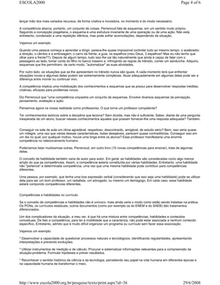 lançar mão dos mais variados recursos, de forma criativa e inovadora, no momento e do modo necessário.
A competência abarca, portanto, um conjunto de coisas. Perrenoud fala de esquemas, em um sentido muito próprio.
Seguindo a concepção piagetiana, o esquema é uma estrutura invariante de uma operação ou de uma ação. Não está,
entretanto, condenado a uma repetição idêntica, mas pode sofrer acomodações, dependendo da situação.
Vejamos um exemplo:
Quando uma pessoa começa a aprender a dirigir, parece-lhe quase impossível controlar tudo ao mesmo tempo: o acelerador,
a direção, o câmbio e a embreagem, o carro da frente, a guia, os espelhos (meu Deus, 3 espelhos!! Mas eu não tenho que
olhar para a frente??). Depois de algum tempo, tudo isso lhe sai tão naturalmente que ainda é capaz de falar com o
passageiro ao lado, tomar conta do filho no banco traseiro e, infringindo as regras de trânsito, comer um sanduíche. Adquiriu
esquemas que lhe permitiram, de certo modo, "automatizar" as suas atividades.
Por outro lado, as situações que se lhe apresentam no trânsito nunca são iguais. A cada momento terá que enfrentar
situações novas e algumas delas podem ser extremamente complexas. Atuar adequadamente em algumas delas pode ser a
diferença entre morrer ou continuar vivo.
A competência implica uma mobilização dos conhecimentos e esquemas que se possui para desenvolver respostas inéditas,
criativas, eficazes para problemas novos.
Diz Perrenoud que "uma competência orquestra um conjunto de esquemas. Envolve diversos esquemas de percepção,
pensamento, avaliação e ação.
Pensemos agora na nossa realidade como professores. O que torna um professor competente?
Ter conhecimentos teóricos sobre a disciplina que leciona? Sem dúvida, mas não é suficiente. Saber, diante de uma pergunta
inesperada de um aluno, buscar nesses conhecimentos aqueles que possam fornecer-lhe uma resposta adequada? Também.
Conseguir na sala de aula um clima agradável, respeitoso, descontraído, amigável, de estudo sério? Bem, isso seria quase
um milagre, uma vez que várias dessas características, todas desejáveis, parecem quase contraditórias. Conseguir isso em
um dia no qual, por qualquer motivo, houve uma briga entre os alunos? Esse professor manifestaria uma enorme
competência no relacionamento humano.
Poderíamos listar muitíssimas outras. Perrenoud, em outro livro (10 novas competências para ensinar), trata de algumas
delas.
O conceito de habilidade também varia de autor para autor. Em geral, as habilidades são consideradas como algo menos
amplo do que as competências. Assim, a competência estaria constituída por várias habilidades. Entretanto, uma habilidade
não "pertence" a determinada competência, uma vez que uma mesma habilidade pode contribuir para competências
diferentes.
Uma pessoa, por exemplo, que tenha uma boa expressão verbal (considerando que isso seja uma habilidade) pode se utilizar
dela para ser um bom professor, um radialista, um advogado, ou mesmo um demagogo. Em cada caso, essa habilidade
estará compondo competências diferentes.
Competências e habilidades no currículo
Se o conceito de competências e habilidades não é unívoco, mais ainda varia o modo como estão sendo tratadas na prática.
Os PCNs, os currículos estaduais, outros documentos (como por exemplo os do ENEM e do SAEB) dão tratamentos
diferenciados.
Um dos complicadores da situação, a meu ver, é que há uma mistura entre competências, habilidades e conteúdos
conceituais. De fato a competência, para ter a mobilidade que a caracteriza, não pode estar associada a nenhum conteúdo
específico. Entretanto, admito que é muito difícil organizar um programa ou currículo sem fazer essa associação.
Vejamos um exemplo:
* Desenvolver a capacidade de questionar processos naturais e tecnológicos, identificando regularidades, apresentando
interpretações e prevendo evoluções.
* Utilizar instrumentos de medição e de cálculo. Procurar e sistematizar informações relevantes para a compreensão da
situação-problema. Formular hipóteses e prever resultados.
* Reconhecer o sentido histórico da ciência e da tecnologia, percebendo seu papel na vida humana em diferentes épocas e
na capacidade humana de transformar o meio.
Page 4 of 6ESCOLA2000
29/6/2008http://www.escola2000.org.br/pesquise/texto/print.aspx?id=36
 