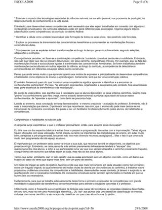 * Entender o impacto das tecnologias associadas às ciências naturais, na sua vida pessoal, nos processos de produção, no
desenvolvimento do conhecimento e na vida social.
Entretanto, para desenvolver essas competências será necessário que elas sejam trabalhadas em conexão com algum(ns)
conteúdo(s) conceitual(is). Os currículos estaduais estão em geral refletindo essa associação. Vejamos alguns tópicos
(classificados como competências) do currículo do distrito federal:
* Identificar a célula como unidade responsável pela formação de todos os seres vivos, não existindo vida fora dela.
* Explicar os processos de transmissão das características hereditárias e compreender as manifestações físicas e
socioculturais delas.
* Compreender que as espécies sofrem transformações ao longo do tempo, gerando a diversidade, segundo seleções,
adaptações e extinções.
Como podemos perceber, ao fazer-se a combinação competência / conteúdo conceitual perdeu-se a mobilidade. Entretanto,
isso não quer dizer que não se possam desenvolver, por esse caminho, competências móveis. Por exemplo, aqui se fala das
manifestações físicas e socioculturais ligadas à transmissão das características hereditárias. Se forem trabalhadas também
manifestações socioculturais em outros aspectos da ciência, ao longo do currículo, a competência de detectá-las e
compreendê-las em diferentes situações estará sendo construída.
Penso que ainda temos muito o que aprender quanto aos modos de expressar e principalmente de desenvolver competências
e habilidades como objetivos de ensino e aprendizagem. Certamente, terá que ser uma construção coletiva.
É também Perrenoud quem diz que "construir uma competência significa aprender a identificar e a encontrar os
conhecimentos pertinentes". Por isso, "se estiverem já presentes, organizados e designados pelo contexto, fica escamoteada
essa parte essencial da transferência e da mobilização".
Do ponto de vista prático, isso significa que é necessário que os alunos descubram os seus próprios caminhos. Quanto mais
"pronto" é o conhecimento que lhes chega, menos estarão desenvolvendo a própria capacidade de buscar esses
conhecimentos, de "aprender a aprender", como tanto se preconiza hoje.
Levada ao extremo, essa concepção tornaria desnecessária - e mesmo prejudicial - a atuação do professor. Entretanto, não é
essa a interpretação que damos. O professor tem que reconhecer, isso sim, que o ensino não pode mais centrar-se na
transmissão de conteúdos conceituais. Ele passa a ser um facilitador do desenvolvimento, pelos alunos, de habilidades e
competências.
Competências e habilidades na sala de aula
A pergunta surge espontânea: o que o professor precisa fazer, então, para assumir esse novo papel?
Eu diria que um dos aspectos básicos é saber dosar o preparo e programação das aulas com a improvisação. Talvez alguns
fiquem chocados com essa colocação. Afinal, insistiu-se tanto na importância das metodologias de ensino, em aulas muito
bem planejadas e pré-programadas, lançando mão dos mais diversos recursos pedagógicos... Mas o fato é que uma aula
muito bem programada não dá espaço ao aluno.
É importante que um professor saiba como vai iniciar a sua aula, que recursos deverá ter disponíveis, os objetivos que
pretende atingir. Entretanto, se cada passo da aula estiver previamente delineado ele tenderá a "escapar" dos
questionamentos dos alunos, a inibir a sua participação (uma vez que isso sempre atrapalha o caminho previamente traçado),
a seguir linhas de raciocínio que talvez sejam as suas, mas não as dos seus alunos.
Temos que evitar, entretanto, cair no polo oposto: que as aulas aconteçam sem um objetivo concreto, como um barco que
ficasse ao sabor do vento que soprar mais forte, sem um porto de destino.
Um modo de chegar ao porto de destino, fazendo a rota que seja mais conveniente em cada situação (como faz um barco;;
existe um traçado original, do qual entretanto ele muitas vezes se desvia por circunstâncias do caminho), é trabalhar sobre
projetos ou problemas concretos. As competências e habilidades, desenvolvidas nesse contexto, já devem ir surgindo ou se
aperfeiçoando com a necessária mobilidade. Os conteúdos conceituais serão também aprofundados à medida em que se
fazem úteis ou necessários.
Evidentemente, para que se trabalhe adequadamente desta forma o primeiro a necessitar de competências com grande
mobilidade e capacidade da transferência de conhecimentos para atender a situações concretas é o professor.
Infelizmente, como é freqüente que um professor de biologia seja capaz de reconhecer as organelas celulares desenhadas
em seu livro, mas não em uma microscopia eletrônica... Ou "dar" aos alunos toda uma tabela de classificação de insetos,
inclusive com nome científico, e ser incapaz de classificar um que o seu aluno trouxe do jardim...
Page 5 of 6ESCOLA2000
29/6/2008http://www.escola2000.org.br/pesquise/texto/print.aspx?id=36
 