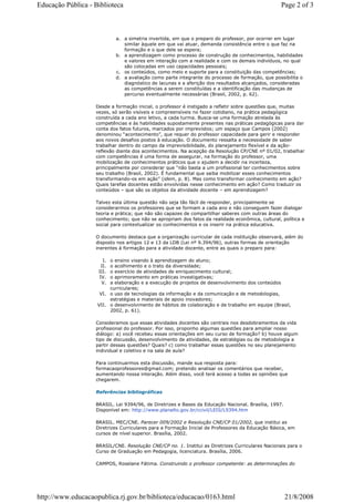 a. a simetria invertida, em que o preparo do professor, por ocorrer em lugar
similar àquele em que vai atuar, demanda consistência entre o que faz na
formação e o que dele se espera;
b. a aprendizagem como processo de construção de conhecimentos, habilidades
e valores em interação com a realidade e com os demais indivíduos, no qual
são colocadas em uso capacidades pessoais;
c. os conteúdos, como meio e suporte para a constituição das competências;
d. a avaliação como parte integrante do processo de formação, que possibilita o
diagnóstico de lacunas e a aferição dos resultados alcançados, consideradas
as competências a serem constituídas e a identificação das mudanças de
percurso eventualmente necessárias (Brasil, 2002, p. 62).
Desde a formação inicial, o professor é instigado a refletir sobre questões que, muitas
vezes, só serão visíveis e compreensíveis no fazer cotidiano, na prática pedagógica
construída a cada ano letivo, a cada turma. Busca-se uma formação atrelada às
competências e às habilidades supostamente presentes nas práticas pedagógicas para dar
conta dos fatos futuros, marcados por imprevistos; um espaço que Campos (2002)
denominou “acontecimento”, que requer do professor capacidade para gerir e responder
aos novos desafios postos à educação. O documento ressalta a necessidade de saber
trabalhar dentro do campo da imprevisibilidade, do planejamento flexível e da ação-
reflexão diante dos acontecimentos. Na acepção da Resolução CP/CNE nº 01/02, trabalhar
com competências é uma forma de assegurar, na formação do professor, uma
mobilização de conhecimentos práticos que o ajudem a decidir na incerteza,
principalmente por considerar que “não basta a um profissional ter conhecimentos sobre
seu trabalho (Brasil, 2002). É fundamental que saiba mobilizar esses conhecimentos
transformando-os em ação” (idem, p. 8). Mas como transformar conhecimento em ação?
Quais tarefas docentes estão envolvidas nesse conhecimento em ação? Como traduzir os
conteúdos – que são os objetos da atividade docente – em aprendizagem?
Talvez esta última questão não seja tão fácil de responder, principalmente se
considerarmos os professores que se formam a cada ano e não conseguem fazer dialogar
teoria e prática; que não são capazes de compartilhar saberes com outras áreas do
conhecimento; que não se apropriam dos fatos da realidade econômica, cultural, política e
social para contextualizar os conhecimentos e os inserir na prática educativa.
O documento destaca que a organização curricular de cada instituição observará, além do
disposto nos artigos 12 e 13 da LDB (Lei nº 9.394/96), outras formas de orientação
inerentes à formação para a atividade docente, entre as quais o preparo para:
I. o ensino visando à aprendizagem do aluno;
II. o acolhimento e o trato da diversidade;
III. o exercício de atividades de enriquecimento cultural;
IV. o aprimoramento em práticas investigativas;
V. a elaboração e a execução de projetos de desenvolvimento dos conteúdos
curriculares;
VI. o uso de tecnologias da informação e da comunicação e de metodologias,
estratégias e materiais de apoio inovadores;
VII. o desenvolvimento de hábitos de colaboração e de trabalho em equipe (Brasil,
2002, p. 61).
Consideramos que essas atividades docentes são centrais nos desdobramentos da vida
profissional do professor. Por isso, proponho algumas questões para ampliar nosso
diálogo: a) você recebeu essas orientações em seu curso de formação? b) houve algum
tipo de discussão, desenvolvimento de atividades, de estratégias ou de metodologia a
partir dessas questões? Quais? c) como trabalhar essas questões no seu planejamento
individual e coletivo e na sala de aula?
Para continuarmos esta discussão, mande sua resposta para:
formacaoprofessores@gmail.com; pretendo analisar os comentários que receber,
aumentando nossa interação. Além disso, você terá acesso a todas as opiniões que
chegarem.
Referências bibliográficas
BRASIL. Lei 9394/96, de Diretrizes e Bases da Educação Nacional. Brasília, 1997.
Disponível em: http://www.planalto.gov.br/ccivil/LEIS/L9394.htm
BRASIL. MEC/CNE. Parecer 009/2002 e Resolução CNE/CP 01/2002, que institui as
Diretrizes Curriculares para a Formação Inicial de Professores da Educação Básica, em
cursos de nível superior. Brasília, 2002.
BRASIL/CNE. Resolução CNE/CP no. 1. Institui as Diretrizes Curriculares Nacionais para o
Curso de Graduação em Pedagogia, licenciatura. Brasília, 2006.
CAMPOS, Roselane Fátima. Construindo o professor competente: as determinações do
Page 2 of 3Educação Pública - Biblioteca
21/8/2008http://www.educacaopublica.rj.gov.br/biblioteca/educacao/0163.html
 