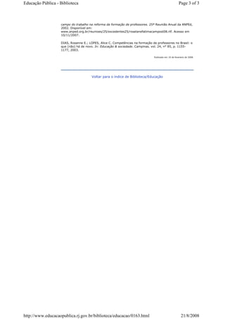 campo do trabalho na reforma da formação de professores. 25ª Reunião Anual da ANPEd,
2002. Disponível em:
www.anped.org.br/reunioes/25/excedentes25/roselanefatimacampost08.rtf. Acesso em
10/11/2007.
DIAS, Rosanne E.; LOPES, Alice C. Competências na formação de professores no Brasil: o
que (não) há de novo. In: Educação & sociedade. Campinas. vol. 24, n° 85, p. 1155-
1177, 2003.
Publicado em 19 de fevereiro de 2008.
Voltar para o índice de Biblioteca/Educação
Page 3 of 3Educação Pública - Biblioteca
21/8/2008http://www.educacaopublica.rj.gov.br/biblioteca/educacao/0163.html
 
