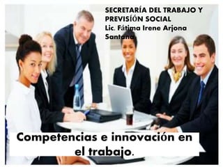 Competencias e innovación en
el trabajo.
SECRETARÍA DEL TRABAJO Y
PREVISÍÓN SOCIAL
Lic. Fátima Irene Arjona
Santana.
 