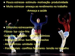  Pouco estresse- estimulo- motivação- produtividade
 Muito estresse- ameaça ao rendimento no trabalho
-Ameaça a saúde
 Estímulos estressantes:
-Físicos- luz- calor-frio
-Químicos- poluição - aditivos químicos
- Biológicos- vírus- bactérias- parasitas
- Atmosféricos- umidade- calor
- Psicossociais - conflitos familiares- tensão no trabalho
 