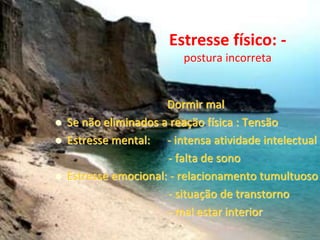 Estresse físico: -
postura incorreta
Dormir mal
 Se não eliminados a reação física : Tensão
 Estresse mental: - intensa atividade intelectual
- falta de sono
 Estresse emocional: - relacionamento tumultuoso
- situação de transtorno
- mal estar interior
 
