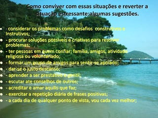 Como conviver com essas situações e reverter a
situação estressante:algumas sugestões.
 - considerar os problemas como desafios construtivos e
Instrutivos;
 - procurar soluções possíveis e criativas para resolver
problemas;
 - ter pessoas em quem confiar; família, amigos, atividade
religiosa ou voluntariado;
 - formar um grupo de amigos para sentir-se apoiado;
 - dar-se o justo descanso;
 - aprender a ser prestativo e gentil;
 - escutar ate conselhos de outros;
 - acreditar e amar aquilo que faz;
 - exercitar a repetição diária de frases positivas;
 - a cada dia de qualquer ponto de vista, vou cada vez melhor;
 