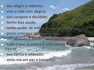  - sou alegre e radiante;
 - vivo a vida com alegria;
 - sou corajoso e decidido;
 - tenho boa saúde;
 - tenho poder de enfrentar as adversidades;
 - posso crescer e prosperar mais;
 - sou otimista e positivo;
 - tudo o que acontece e uma oportunidade de
crescer;
 - sou calmo e relaxado;
 - sinto-me em paz e tranqüilo;
 