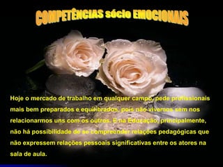 Hoje o mercado de trabalho em qualquer campo, pede profissionais
mais bem preparados e equilibrados, pois não vivemos sem nos
relacionarmos uns com os outros. E na Educação, principalmente,
não há possibilidade de se compreender relações pedagógicas que
não expressem relações pessoais significativas entre os atores na
sala de aula.
 