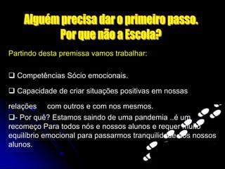 Partindo desta premissa vamos trabalhar:
 Competências Sócio emocionais.
 Capacidade de criar situações positivas em nossas
relações com outros e com nos mesmos.
- Por quê? Estamos saindo de uma pandemia ..é um
recomeço Para todos nós e nossos alunos e requer muito
equilíbrio emocional para passarmos tranquilidade aos nossos
alunos.
 