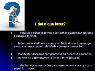 E daí o que fazer?
 Para ser educador temos que sonhar e acreditar em uma
educação melhor.
 Saber que trabalhamos com a essência do ser humano ,o
aluno e a nossa responsabilidade com esta formação.
 Manifestar doação e compromisso ao processo educativo.
 Investir no aprimoramento inter e intra-pessoal.
 trabalhar nossas emoções para assumir com clareza nosso
papel formador.
 