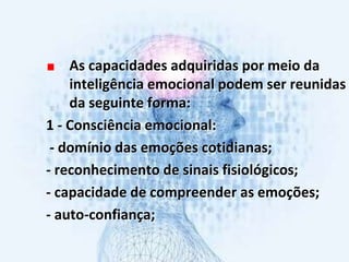 As capacidades adquiridas por meio da
inteligência emocional podem ser reunidas
da seguinte forma:
1 - Consciência emocional:
- domínio das emoções cotidianas;
- reconhecimento de sinais fisiológicos;
- capacidade de compreender as emoções;
- auto-confiança;
 