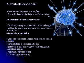 2- Controle emocional
- Controle dos impulsos e emoções;
- Controle da agressividade a você e ao outro;
3-Capacidade de saber motivar-se:
- Canalizar, energizar e harmonizar emoções;
- Inclinação a reagir ativamente aos fracassos e
frustrações;
4 Capacidade empática:
- Capacidade de reconhecer indícios emocionais
alheios;
- Sensibilidade a emoções alheias;
- Gerencia eficaz das relações interpessoais e
habilidade social:
- Negociação de conflitos;
- Comunicação eficiente;
 