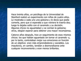 Hace treinta años, un psicólogo de la Universidad de Stanford realizó un experimento con niños de cuatro años. Le mostraba a cada uno una golosina y le decía que podía comerla, pero que si esperaba a que volviera le traería dos; luego lo dejaba solito con el caramelo y su decisión. Algunos chicos no aguantaban y se comían la golosina; otros, elegían esperar para obtener una mayor recompensa.  Catorce años después, hizo un seguimiento de esos mismos chicos: los que habían aguantado sin tomar el caramelo -y, por lo tanto, controlaban mejor sus emociones en función de un objetivo- eran más emprendedores y sociables. Los impulsivos, en cambio, tendían a desmoralizarse ante cualquier inconveniente y eran menos brillantes. 