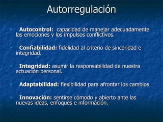 Autorregulación Autocontrol:   capacidad de manejar adecuadamente las emociones y los impulsos conflictivos. Confiabilidad:  fidelidad al criterio de sinceridad e integridad. Integridad:  asumir la responsabilidad de nuestra actuación personal. Adaptabilidad:  flexibilidad para afrontar los cambios Innovación:  sentirse cómodo y abierto ante las nuevas ideas, enfoques e información. 