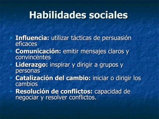 Habilidades sociales Influencia:  utilizar tácticas de persuasión eficaces Comunicación:  emitir mensajes claros y convincentes Liderazgo:  inspirar y dirigir a grupos y personas Catalización del cambio:  iniciar o dirigir los cambios Resolución de conflictos:  capacidad de negociar y resolver conflictos. 