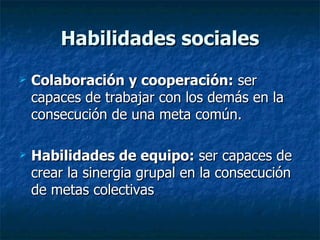 Habilidades sociales Colaboración y cooperación:  ser capaces de trabajar con los demás en la consecución de una meta común. Habilidades de equipo:  ser capaces de crear la sinergia grupal en la consecución de metas colectivas 