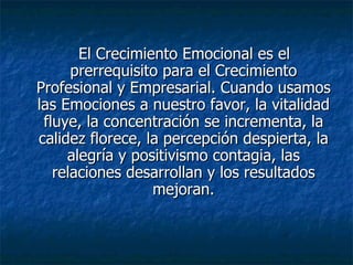 El Crecimiento Emocional es el prerrequisito para el Crecimiento Profesional y Empresarial. Cuando usamos las Emociones a nuestro favor, la vitalidad fluye, la concentración se incrementa, la calidez florece, la percepción despierta, la alegría y positivismo contagia, las relaciones desarrollan y los resultados mejoran. 